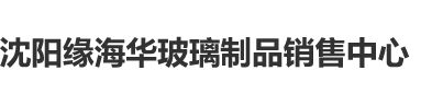 操骚逼资源站沈阳缘海华玻璃制品销售中心